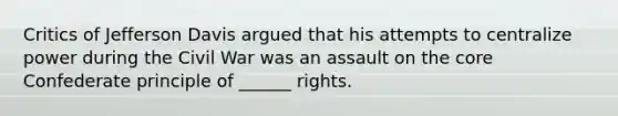 Critics of Jefferson Davis argued that his attempts to centralize power during the Civil War was an assault on the core Confederate principle of ______ rights.