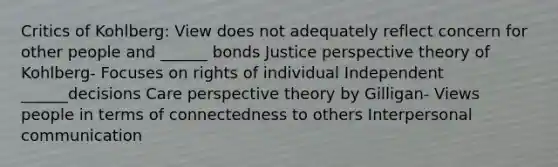 Critics of Kohlberg: View does not adequately reflect concern for other people and ______ bonds Justice perspective theory of Kohlberg- Focuses on rights of individual Independent ______decisions Care perspective theory by Gilligan- Views people in terms of connectedness to others Interpersonal communication