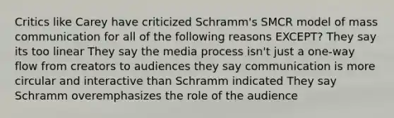 Critics like Carey have criticized Schramm's SMCR model of mass communication for all of the following reasons EXCEPT? They say its too linear They say the media process isn't just a one-way flow from creators to audiences they say communication is more circular and interactive than Schramm indicated They say Schramm overemphasizes the role of the audience