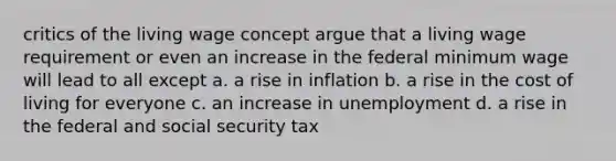 critics of the living wage concept argue that a living wage requirement or even an increase in the federal minimum wage will lead to all except a. a rise in inflation b. a rise in the cost of living for everyone c. an increase in unemployment d. a rise in the federal and social security tax