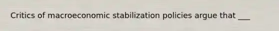 Critics of macroeconomic stabilization policies argue that ___