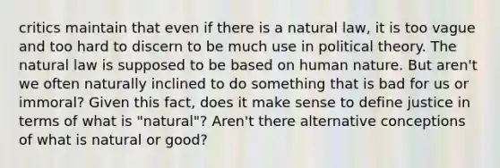 critics maintain that even if there is a natural law, it is too vague and too hard to discern to be much use in political theory. <a href='https://www.questionai.com/knowledge/khpceknK9n-the-natural' class='anchor-knowledge'>the natural</a> law is supposed to be based on human nature. But aren't we often naturally inclined to do something that is bad for us or immoral? Given this fact, does it make sense to define justice in terms of what is "natural"? Aren't there alternative conceptions of what is natural or good?