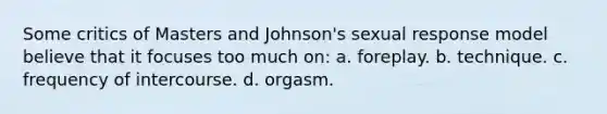 Some critics of Masters and Johnson's sexual response model believe that it focuses too much on: a. foreplay. b. technique. c. frequency of intercourse. d. orgasm.