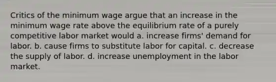 Critics of the minimum wage argue that an increase in the minimum wage rate above the equilibrium rate of a purely competitive labor market would a. increase firms' demand for labor. b. cause firms to substitute labor for capital. c. decrease the supply of labor. d. increase unemployment in the labor market.