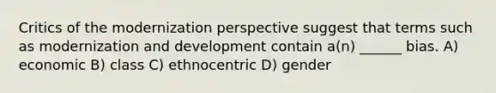 Critics of the modernization perspective suggest that terms such as modernization and development contain a(n) ______ bias. A) economic B) class C) ethnocentric D) gender