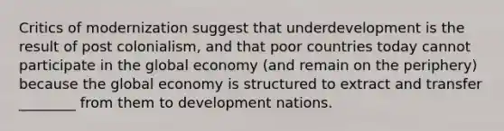 Critics of modernization suggest that underdevelopment is the result of post colonialism, and that poor countries today cannot participate in the global economy (and remain on the periphery) because the global economy is structured to extract and transfer ________ from them to development nations.