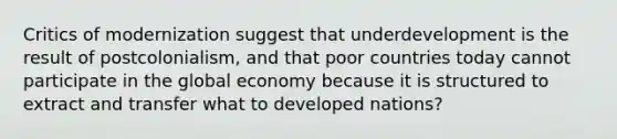 Critics of modernization suggest that underdevelopment is the result of postcolonialism, and that poor countries today cannot participate in the global economy because it is structured to extract and transfer what to developed nations?