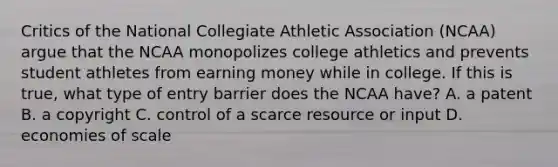 Critics of the National Collegiate Athletic Association (NCAA) argue that the NCAA monopolizes college athletics and prevents student athletes from earning money while in college. If this is true, what type of entry barrier does the NCAA have? A. a patent B. a copyright C. control of a scarce resource or input D. economies of scale