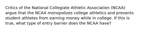 Critics of the National Collegiate Athletic Association (NCAA) argue that the NCAA monopolizes college athletics and prevents student athletes from earning money while in college. If this is true, what type of entry barrier does the NCAA have?