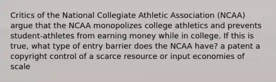 Critics of the National Collegiate Athletic Association (NCAA) argue that the NCAA monopolizes college athletics and prevents student-athletes from earning money while in college. If this is true, what type of entry barrier does the NCAA have? a patent a copyright control of a scarce resource or input economies of scale