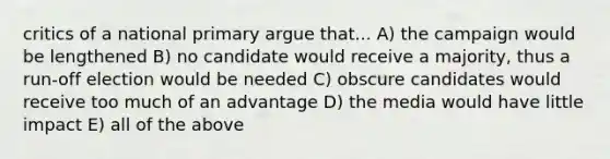 critics of a national primary argue that... A) the campaign would be lengthened B) no candidate would receive a majority, thus a run-off election would be needed C) obscure candidates would receive too much of an advantage D) the media would have little impact E) all of the above