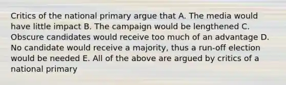 Critics of the national primary argue that A. The media would have little impact B. The campaign would be lengthened C. Obscure candidates would receive too much of an advantage D. No candidate would receive a majority, thus a run-off election would be needed E. All of the above are argued by critics of a national primary