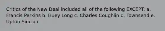 Critics of the New Deal included all of the following EXCEPT: a. Francis Perkins b. Huey Long c. Charles Coughlin d. Townsend e. Upton Sinclair