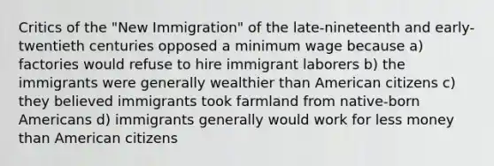 Critics of the "New Immigration" of the late-nineteenth and early-twentieth centuries opposed a minimum wage because a) factories would refuse to hire immigrant laborers b) the immigrants were generally wealthier than American citizens c) they believed immigrants took farmland from native-born Americans d) immigrants generally would work for less money than American citizens