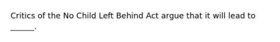 Critics of the No Child Left Behind Act argue that it will lead to ______.