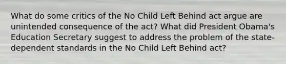 What do some critics of the No Child Left Behind act argue are unintended consequence of the act? What did President Obama's Education Secretary suggest to address the problem of the state-dependent standards in the No Child Left Behind act?