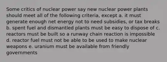 Some critics of nuclear power say new nuclear power plants should meet all of the following criteria, except a. it must generate enough net energy not to need subsidies, or tax breaks b. spent fuel and dismantled plants must be easy to dispose of c. reactors must be built so a runway chain reaction is impossible d. reactor fuel must not be able to be used to make nuclear weapons e. uranium must be available from friendly governments