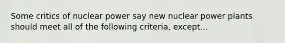 Some critics of nuclear power say new nuclear power plants should meet all of the following criteria, except...