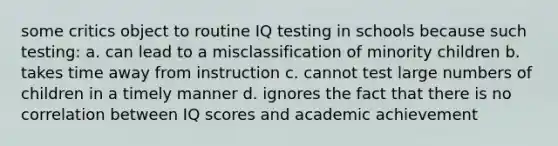 some critics object to routine IQ testing in schools because such testing: a. can lead to a misclassification of minority children b. takes time away from instruction c. cannot test large numbers of children in a timely manner d. ignores the fact that there is no correlation between IQ scores and academic achievement