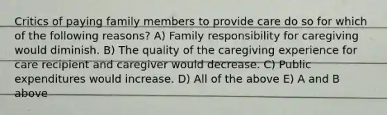 Critics of paying family members to provide care do so for which of the following reasons? A) Family responsibility for caregiving would diminish. B) The quality of the caregiving experience for care recipient and caregiver would decrease. C) Public expenditures would increase. D) All of the above E) A and B above