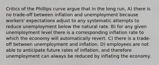 Critics of the Phillips curve argue that in the long run, A) there is no trade-off between inflation and unemployment because workers' expectations adjust to any systematic attempts to reduce unemployment below the natural rate. B) for any given unemployment level there is a corresponding inflation rate to which the economy will automatically revert. C) there is a trade-off between unemployment and inflation. D) employees are not able to anticipate future rates of inflation, and therefore unemployment can always be reduced by inflating the economy.