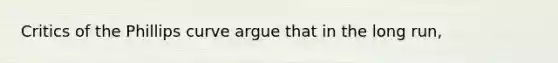 Critics of the Phillips curve argue that in the long run,