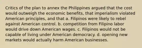 Critics of the plan to annex the Philippines argued that the cost would outweigh the economic benefits, that imperialism violated American principles, and that a. Filipinos were likely to rebel against American control. b. competition from Filipino labor would drive down American wages. c. Filipinos would not be capable of living under American democracy. d. opening new markets would actually harm American businesses.