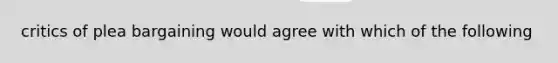 critics of plea bargaining would agree with which of the following