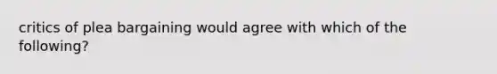 critics of plea bargaining would agree with which of the following?