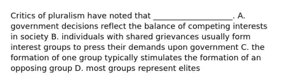 Critics of pluralism have noted that ____________________. A. government decisions reflect the balance of competing interests in society B. individuals with shared grievances usually form interest groups to press their demands upon government C. the formation of one group typically stimulates the formation of an opposing group D. most groups represent elites