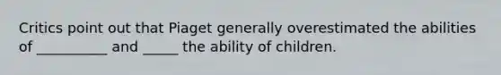 Critics point out that Piaget generally overestimated the abilities of __________ and _____ the ability of children.