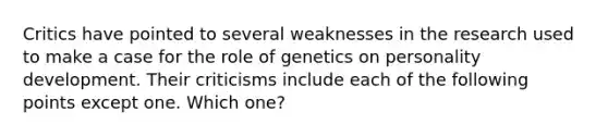 Critics have pointed to several weaknesses in the research used to make a case for the role of genetics on personality development. Their criticisms include each of the following points except one. Which one?