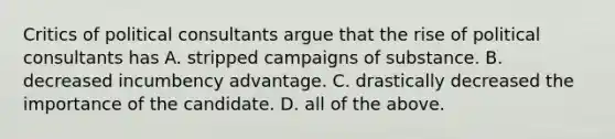 Critics of political consultants argue that the rise of political consultants has A. stripped campaigns of substance. B. decreased incumbency advantage. C. drastically decreased the importance of the candidate. D. all of the above.