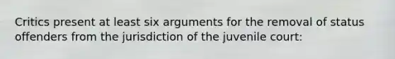 Critics present at least six arguments for the removal of status offenders from the jurisdiction of the juvenile court: