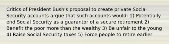 Critics of President Bush's proposal to create private Social Security accounts argue that such accounts would: 1) Potentially end Social Security as a guarantor of a secure retirement 2) Benefit the poor more than the wealthy 3) Be unfair to the young 4) Raise Social Security taxes 5) Force people to retire earlier