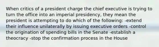 When critics of a president charge the chief executive is trying to turn the office into an imperial presidency, they mean the president is attempting to do which of the following: -extend their influence unilaterally by issuing executive orders -control the origination of spending bills in the Senate -establish a theocracy -stop the confirmation process in the House