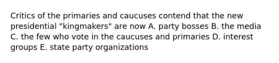 Critics of the primaries and caucuses contend that the new presidential "kingmakers" are now A. party bosses B. the media C. the few who vote in the caucuses and primaries D. interest groups E. state party organizations