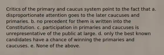 Critics of the primary and caucus system point to the fact that a. disproportionate attention goes to the later caucuses and primaries. b. no precedent for them is written into the Constitution. c. participation in primaries and caucuses is unrepresentative of the public at large. d. only the best known candidates have a chance of winning the primaries and caucuses. e. None of the above.