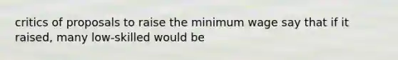 critics of proposals to raise the minimum wage say that if it raised, many low-skilled would be