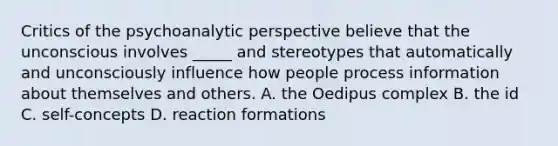 Critics of the psychoanalytic perspective believe that the unconscious involves _____ and stereotypes that automatically and unconsciously influence how people process information about themselves and others. A. the Oedipus complex B. the id C. self-concepts D. reaction formations