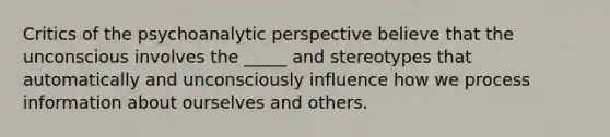 Critics of the psychoanalytic perspective believe that the unconscious involves the _____ and stereotypes that automatically and unconsciously influence how we process information about ourselves and others.