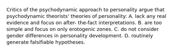 Critics of the psychodynamic approach to personality argue that psychodynamic theorists' theories of personality: A. lack any real evidence and focus on after- the-fact interpretations. B. are too simple and focus on only erotogenic zones. C. do not consider gender differences in personality development. D. routinely generate falsifiable hypotheses.