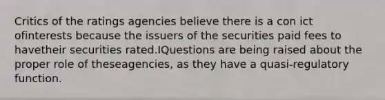 Critics of the ratings agencies believe there is a con ict ofinterests because the issuers of the securities paid fees to havetheir securities rated.IQuestions are being raised about the proper role of theseagencies, as they have a quasi-regulatory function.