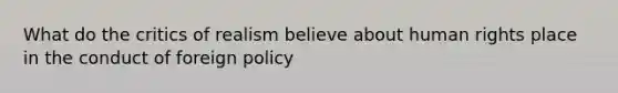 What do the critics of realism believe about human rights place in the conduct of foreign policy