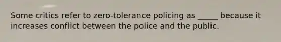 Some critics refer to zero-tolerance policing as _____ because it increases conflict between the police and the public.