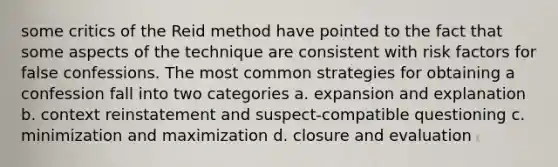 some critics of the Reid method have pointed to the fact that some aspects of the technique are consistent with risk factors for false confessions. The most common strategies for obtaining a confession fall into two categories a. expansion and explanation b. context reinstatement and suspect-compatible questioning c. minimization and maximization d. closure and evaluation