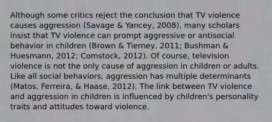 Although some critics reject the conclusion that TV violence causes aggression (Savage & Yancey, 2008), many scholars insist that TV violence can prompt aggressive or antisocial behavior in children (Brown & Tierney, 2011; Bushman & Huesmann, 2012; Comstock, 2012). Of course, television violence is not the only cause of aggression in children or adults. Like all social behaviors, aggression has multiple determinants (Matos, Ferreira, & Haase, 2012). The link between TV violence and aggression in children is influenced by children's personality traits and attitudes toward violence.