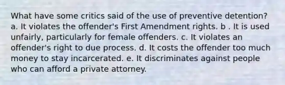 What have some critics said of the use of preventive detention? a. It violates the offender's First Amendment rights. b . It is used unfairly, particularly for female offenders. c. It violates an offender's right to due process. d. It costs the offender too much money to stay incarcerated. e. It discriminates against people who can afford a private attorney.