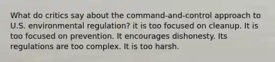 What do critics say about the command-and-control approach to U.S. environmental regulation? it is too focused on cleanup. It is too focused on prevention. It encourages dishonesty. Its regulations are too complex. It is too harsh.