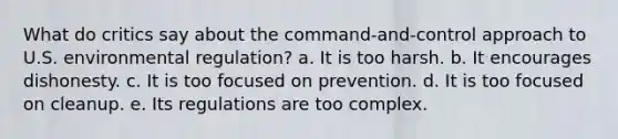 What do critics say about the command-and-control approach to U.S. environmental regulation? a. It is too harsh. b. It encourages dishonesty. c. It is too focused on prevention. d. It is too focused on cleanup. e. Its regulations are too complex.